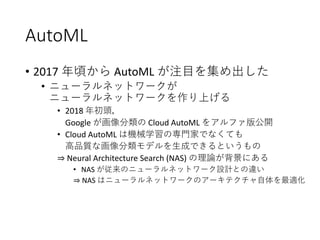 AutoML
• 2017 年頃から AutoML が注目を集め出した
• ニューラルネットワークが
ニューラルネットワークを作り上げる
• 2018 年初頭，
Google が画像分類の Cloud AutoML をアルファ版公開
• Cloud AutoML は機械学習の専門家でなくても
高品質な画像分類モデルを生成できるというもの
⇒ Neural Architecture Search (NAS) の理論が背景にある
• NAS が従来のニューラルネットワーク設計との違い
⇒ NAS はニューラルネットワークのアーキテクチャ自体を最適化
 