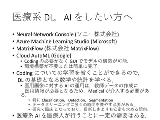 医療系 DL，AI をしたい方へ
• Neural Network Console (ソニー株式会社)
• Azure Machine Learning Studio (Microsoft)
• MatrixFlow (株式会社 MatrixFlow)
• Cloud AutoML (Google)
• Coding の必要がなく GUI でモデルの構築が可能．
• 環境構築が不要または簡単に完了．
• Coding についての学習を省くことができるので，
DL の基礎となる数学や統計を学べる．
• 医用画像に対する AI の運用は，教師データの作成に
医用情報が必要となるため，Medical が介入する必要があ
る．
• 特に Classification，Detection，Segmentation
• データクリーニングに多くの時間を費やす必要がある．
• 研究 < 臨床 となっており，目新しさよりも安定を求める傾向．
• 医療系 AI を医療人が行うことに一定の需要はある．
 