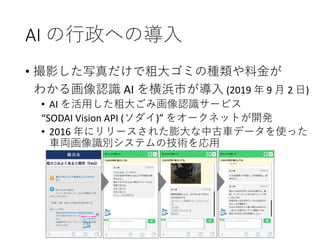 AI の行政への導入
• 撮影した写真だけで粗大ゴミの種類や料金が
わかる画像認識 AI を横浜市が導入 (2019 年 9 月 2 日)
• AI を活用した粗大ごみ画像認識サービス
“SODAI Vision API (ソダイ)” をオークネットが開発
• 2016 年にリリースされた膨大な中古車データを使った
車両画像識別システムの技術を応用
 
