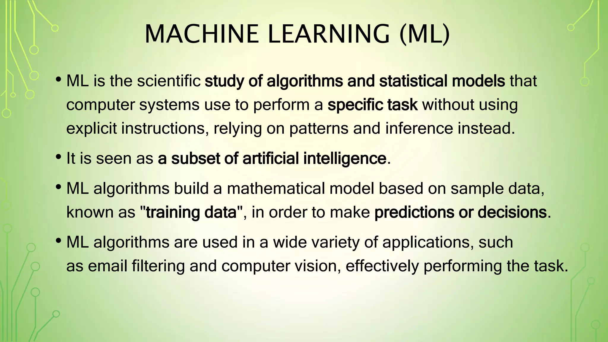 MACHINE LEARNING (ML)
• ML is the scientific study of algorithms and statistical models that
computer systems use to perform a specific task without using
explicit instructions, relying on patterns and inference instead.
• It is seen as a subset of artificial intelligence.
• ML algorithms build a mathematical model based on sample data,
known as "training data", in order to make predictions or decisions.
• ML algorithms are used in a wide variety of applications, such
as email filtering and computer vision, effectively performing the task.
 
