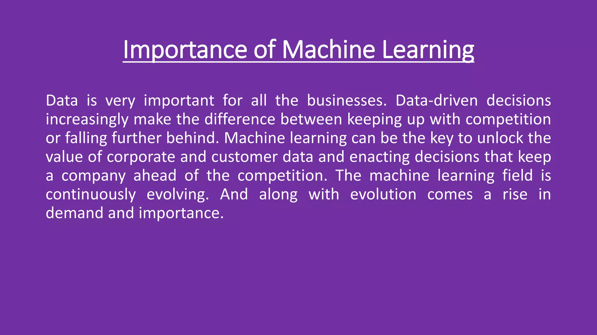 Importance of Machine Learning
Data is very important for all the businesses. Data-driven decisions
increasingly make the difference between keeping up with competition
or falling further behind. Machine learning can be the key to unlock the
value of corporate and customer data and enacting decisions that keep
a company ahead of the competition. The machine learning field is
continuously evolving. And along with evolution comes a rise in
demand and importance.
 