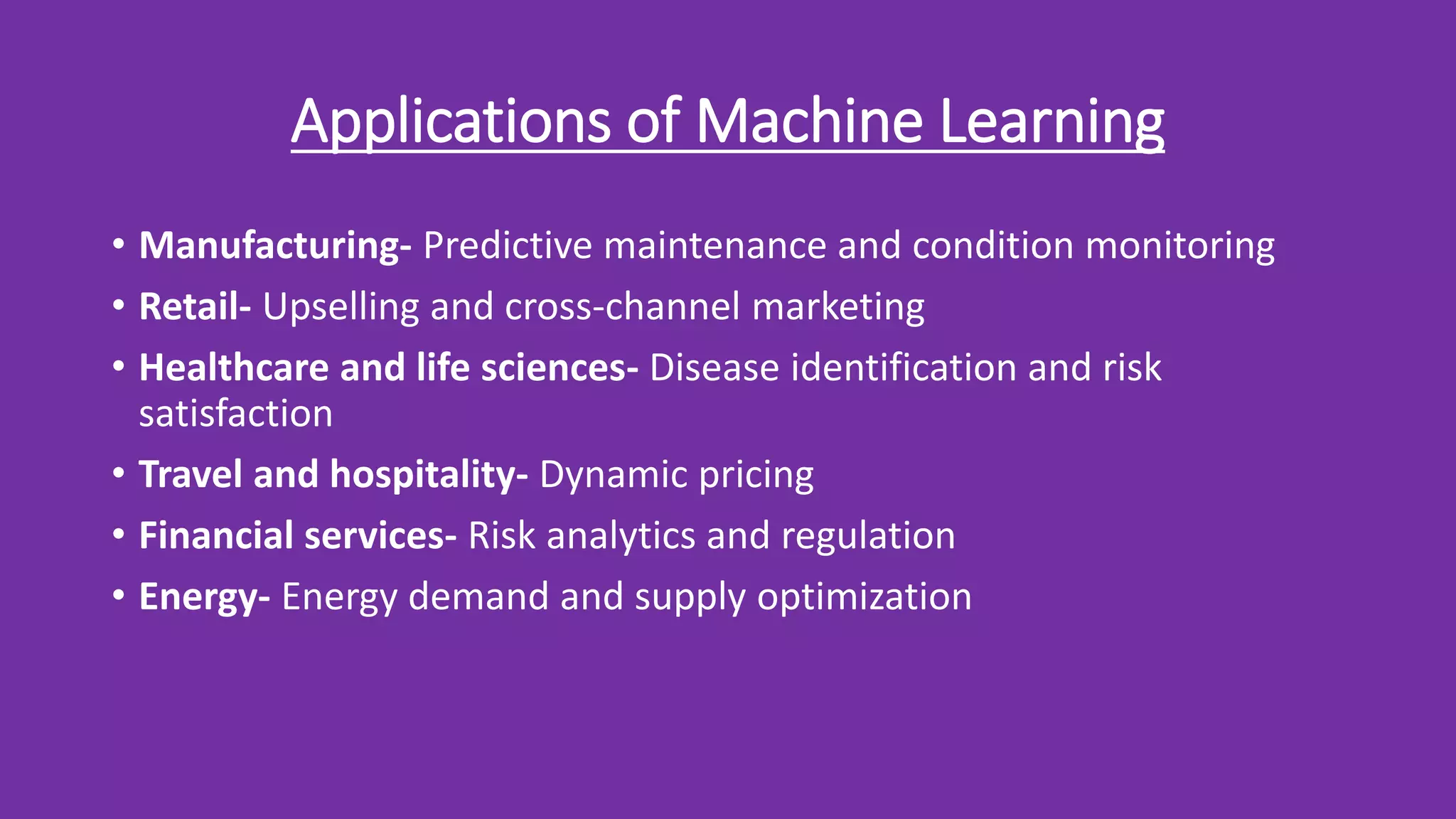 Applications of Machine Learning
• Manufacturing- Predictive maintenance and condition monitoring
• Retail- Upselling and cross-channel marketing
• Healthcare and life sciences- Disease identification and risk
satisfaction
• Travel and hospitality- Dynamic pricing
• Financial services- Risk analytics and regulation
• Energy- Energy demand and supply optimization
 