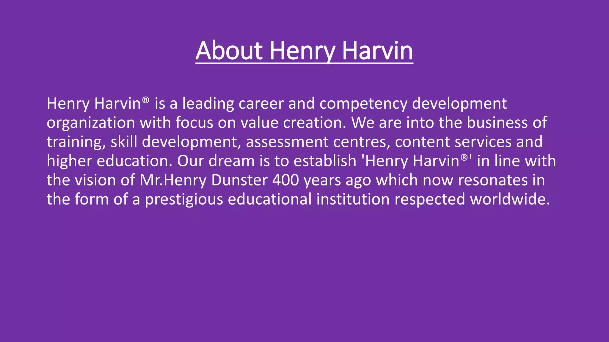 About Henry Harvin
Henry Harvin® is a leading career and competency development
organization with focus on value creation. We are into the business of
training, skill development, assessment centres, content services and
higher education. Our dream is to establish 'Henry Harvin®' in line with
the vision of Mr.Henry Dunster 400 years ago which now resonates in
the form of a prestigious educational institution respected worldwide.
 