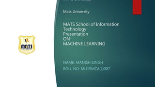 MATS University
Mats University
MATS School of Information
Technology
Presentation
ON
MACHINE LEARNING
NAME: MANISH SINGH
ROLL NO: MU19MCA(L)007
 
