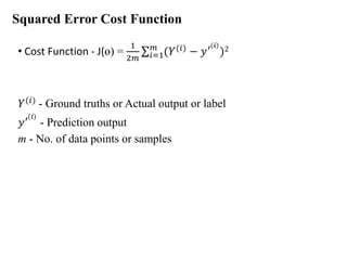 Squared Error Cost Function
• Cost Function - J(ɵ) =
1
2𝑚
σ𝑖=1
𝑚
(𝑌(𝑖)
− 𝑦′ 𝑖
)2
𝑌(𝑖) - Ground truths or Actual output or label
𝑦′ 𝑖
- Prediction output
m - No. of data points or samples
 