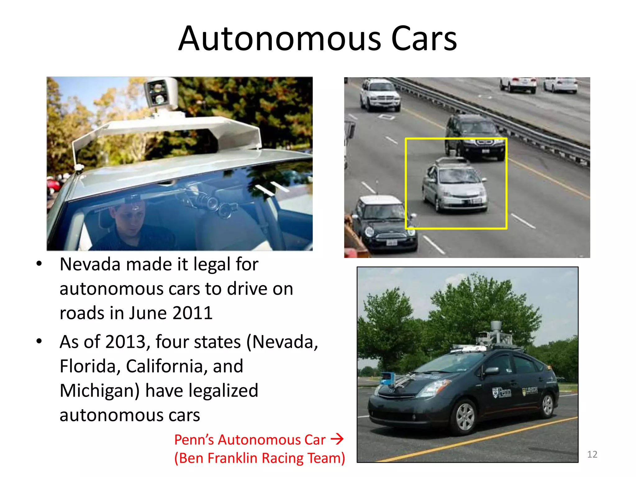 Autonomous Cars
• Nevada made it legal for
autonomous cars to drive on
roads in June 2011
• As of 2013, four states (Nevada,
Florida, California, and
Michigan) have legalized
autonomous cars
Penn’s Autonomous Car 
(Ben Franklin Racing Team) 12
 