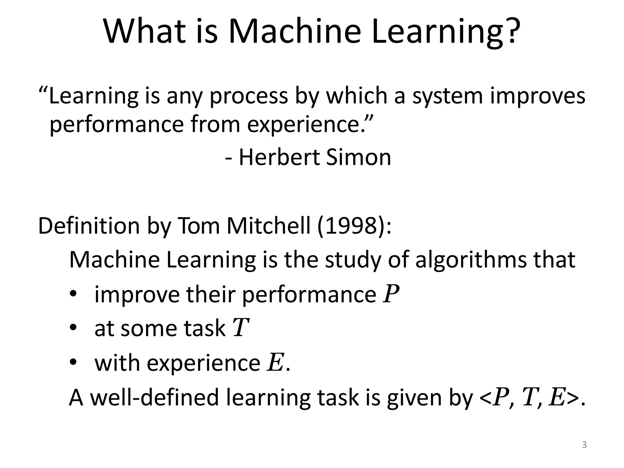 What is Machine Learning?
“Learning is any process by which a system improves
performance from experience.”
- Herbert Simon
Definition by Tom Mitchell (1998):
Machine Learning is the study of algorithms that
• improve their performance P
• at some task T
• with experience E.
A well-defined learning task is given by <P, T, E>.
3
 