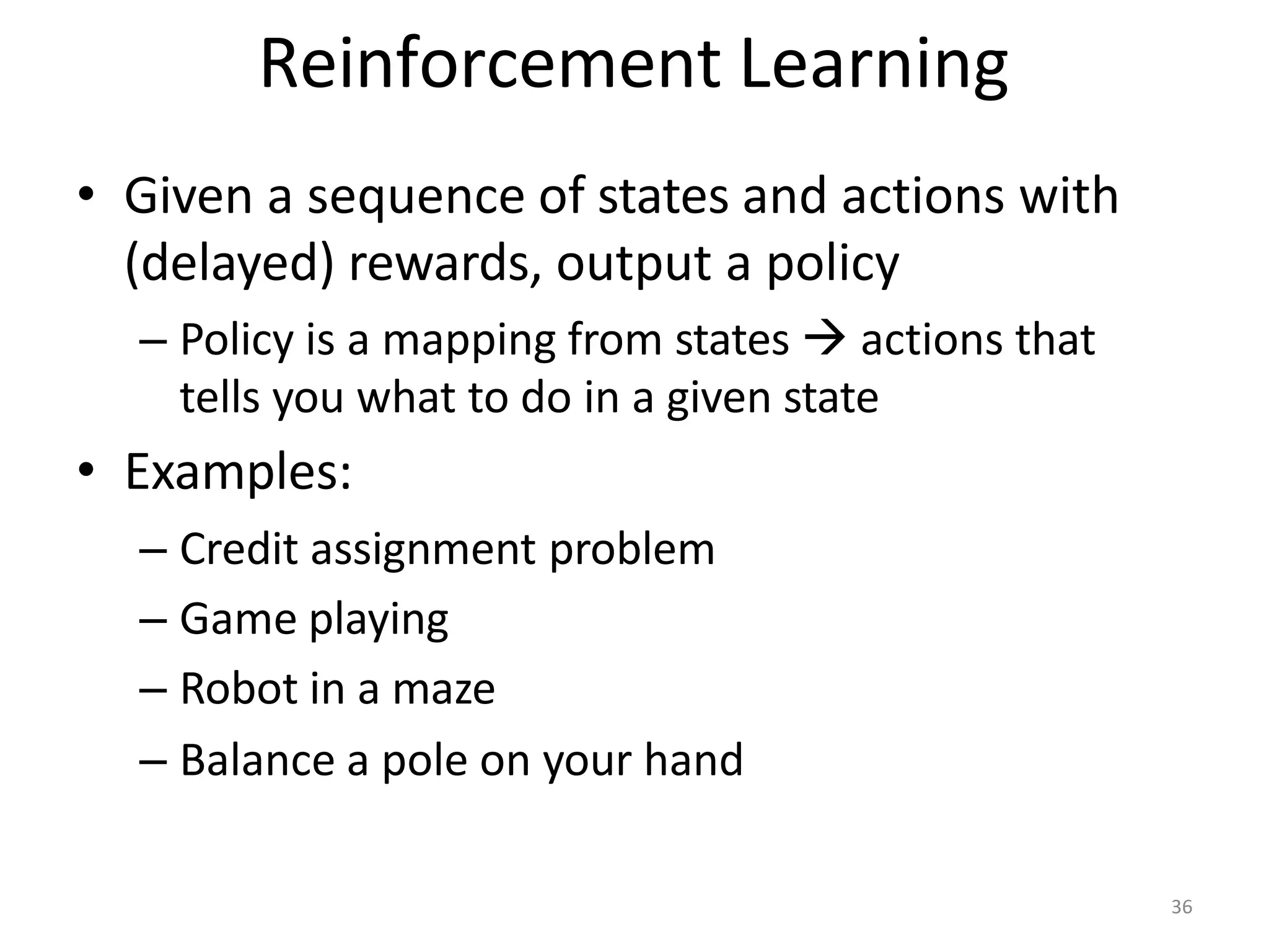 Reinforcement Learning
• Given a sequence of states and actions with
(delayed) rewards, output a policy
– Policy is a mapping from states  actions that
tells you what to do in a given state
• Examples:
– Credit assignment problem
– Game playing
– Robot in a maze
– Balance a pole on your hand
36
 