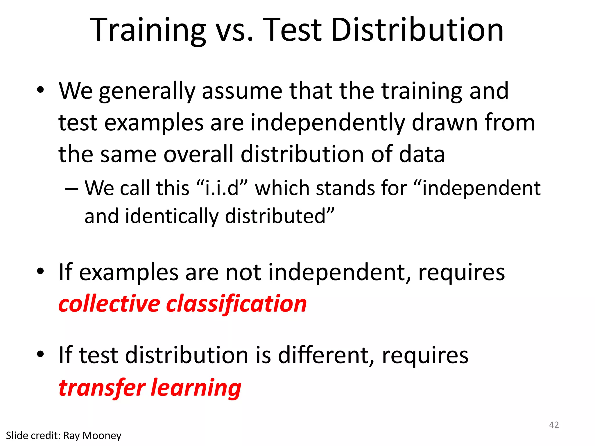 Training vs. Test Distribution
• We generally assume that the training and
test examples are independently drawn from
the same overall distribution of data
– We call this “i.i.d” which stands for “independent
and identically distributed”
• If examples are not independent, requires
collective classification
• If test distribution is different, requires
transfer learning
Slide credit: Ray Mooney
42
 