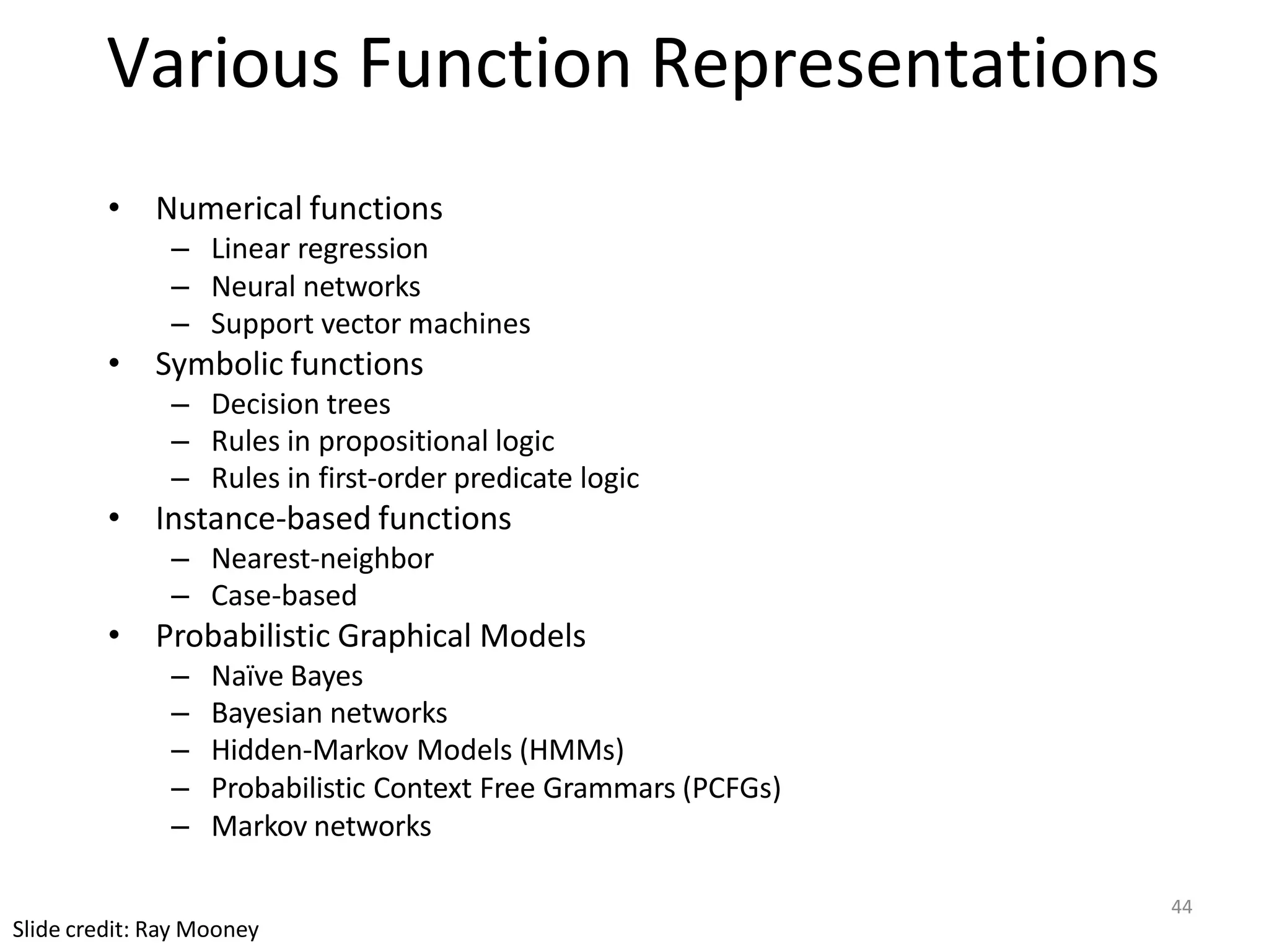 44
Slide credit: Ray Mooney
Various Function Representations
• Numerical functions
– Linear regression
– Neural networks
– Support vector machines
• Symbolic functions
– Decision trees
– Rules in propositional logic
– Rules in first-order predicate logic
• Instance-based functions
– Nearest-neighbor
– Case-based
• Probabilistic Graphical Models
– Naïve Bayes
– Bayesian networks
– Hidden-Markov Models (HMMs)
– Probabilistic Context Free Grammars (PCFGs)
– Markov networks
 