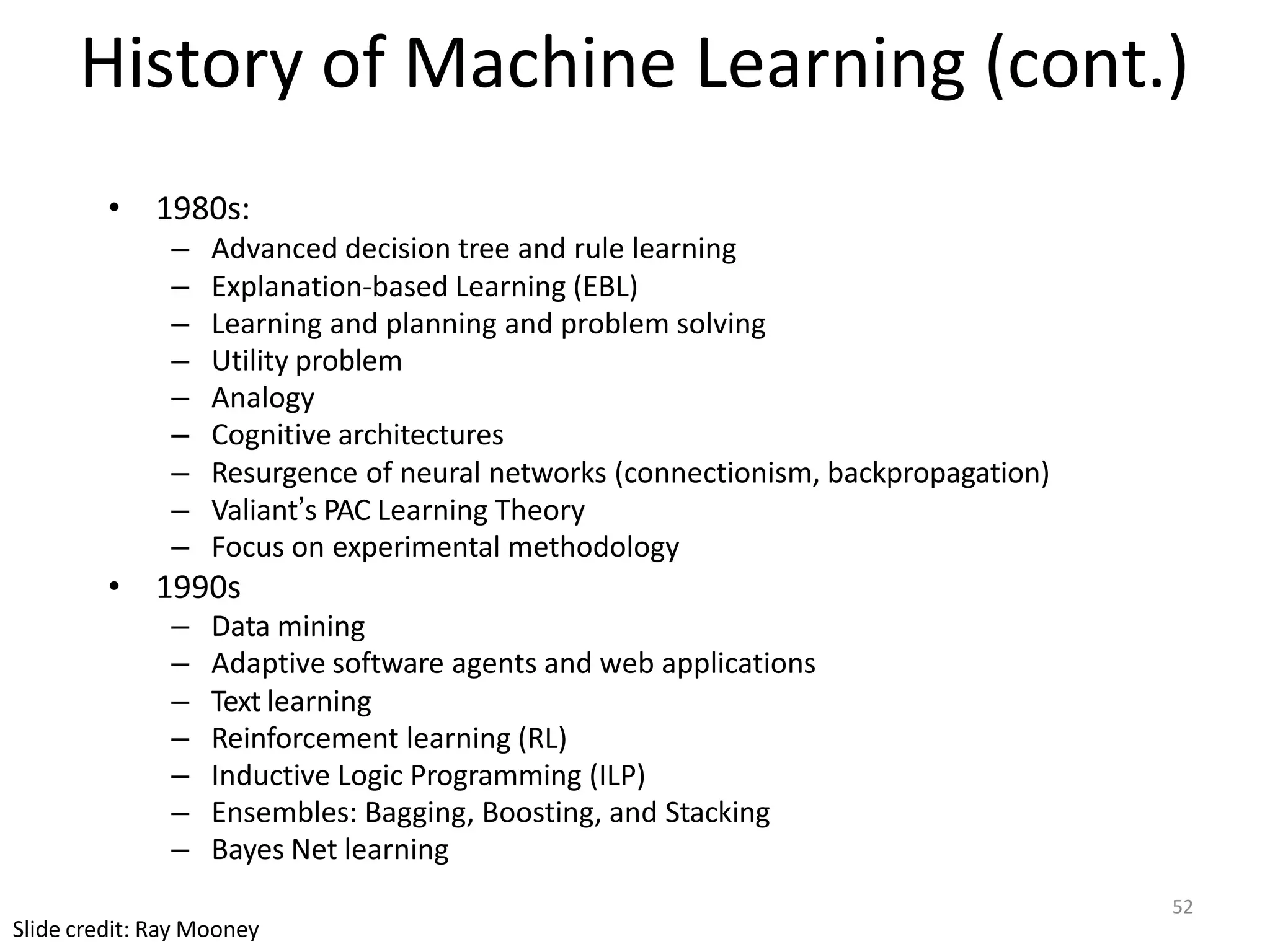 52
Slide credit: Ray Mooney
History of Machine Learning (cont.)
• 1980s:
– Advanced decision tree and rule learning
– Explanation-based Learning (EBL)
– Learning and planning and problem solving
– Utility problem
– Analogy
– Cognitive architectures
– Resurgence of neural networks (connectionism, backpropagation)
– Valiant’s PAC Learning Theory
– Focus on experimental methodology
• 1990s
– Data mining
– Adaptive software agents and web applications
– Text learning
– Reinforcement learning (RL)
– Inductive Logic Programming (ILP)
– Ensembles: Bagging, Boosting, and Stacking
– Bayes Net learning
 