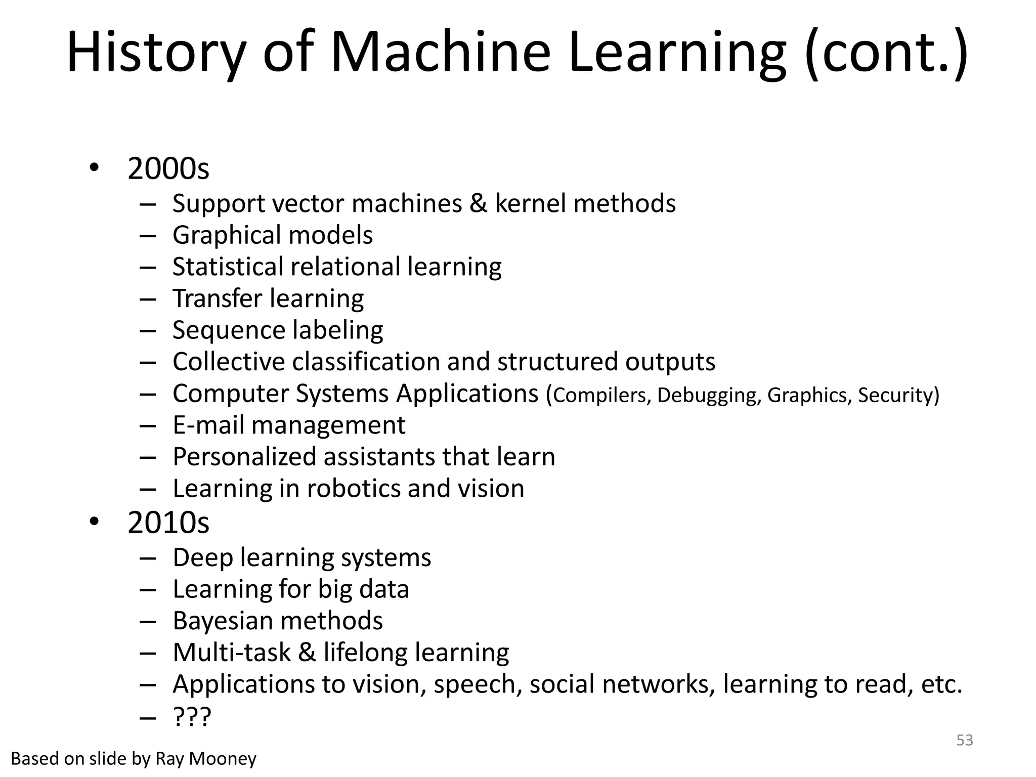 53
Based on slide by Ray Mooney
History of Machine Learning (cont.)
• 2000s
– Support vector machines & kernel methods
– Graphical models
– Statistical relational learning
– Transfer learning
– Sequence labeling
– Collective classification and structured outputs
– Computer Systems Applications (Compilers, Debugging, Graphics, Security)
– E-mail management
– Personalized assistants that learn
– Learning in robotics and vision
• 2010s
– Deep learning systems
– Learning for big data
– Bayesian methods
– Multi-task & lifelong learning
– Applications to vision, speech, social networks, learning to read, etc.
– ???
 