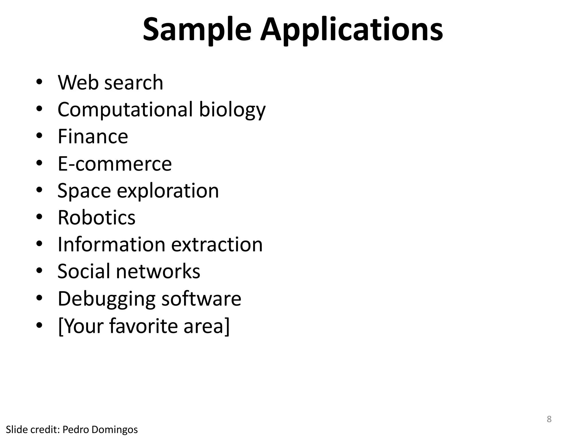 8
Slide credit: Pedro Domingos
Sample Applications
• Web search
• Computational biology
• Finance
• E-commerce
• Space exploration
• Robotics
• Information extraction
• Social networks
• Debugging software
• [Your favorite area]
 