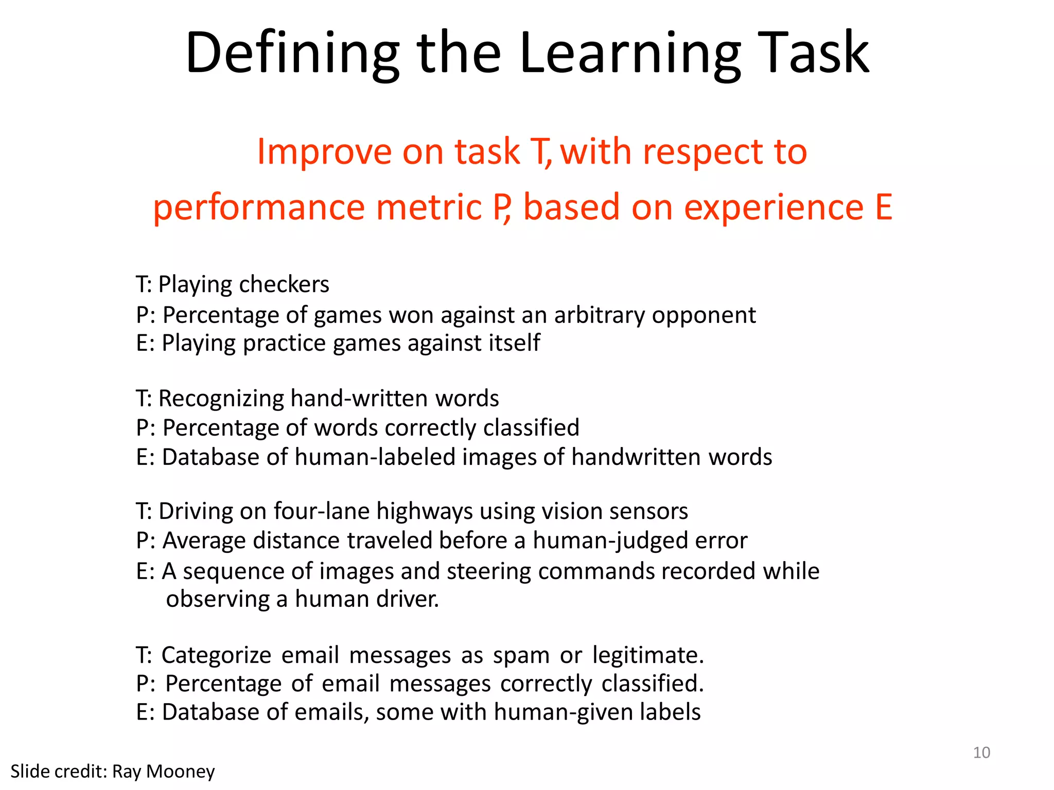 Defining the Learning Task
Improve on task T,with respect to
performance metric P
, based on experience E
T: Playing checkers
P: Percentage of games won against an arbitrary opponent
E: Playing practice games against itself
T: Recognizing hand-written words
P: Percentage of words correctly classified
E: Database of human-labeled images of handwritten words
T: Driving on four-lane highways using vision sensors
P: Average distance traveled before a human-judged error
E: A sequence of images and steering commands recorded while
observing a human driver.
T: Categorize email messages as spam or legitimate.
P: Percentage of email messages correctly classified.
E: Database of emails, some with human-given labels
Slide credit: Ray Mooney
10
 