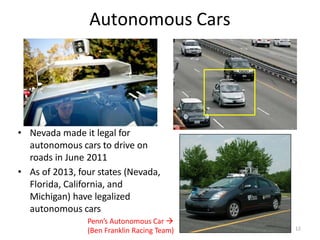 Autonomous Cars
• Nevada made it legal for
autonomous cars to drive on
roads in June 2011
• As of 2013, four states (Nevada,
Florida, California, and
Michigan) have legalized
autonomous cars
Penn’s Autonomous Car 
(Ben Franklin Racing Team) 12
 
