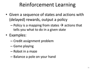 Reinforcement Learning
• Given a sequence of states and actions with
(delayed) rewards, output a policy
– Policy is a mapping from states  actions that
tells you what to do in a given state
• Examples:
– Credit assignment problem
– Game playing
– Robot in a maze
– Balance a pole on your hand
36
 