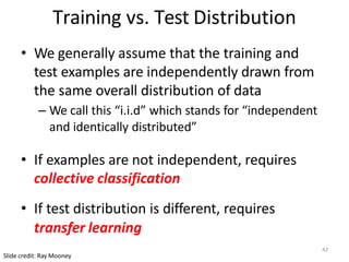 Training vs. Test Distribution
• We generally assume that the training and
test examples are independently drawn from
the same overall distribution of data
– We call this “i.i.d” which stands for “independent
and identically distributed”
• If examples are not independent, requires
collective classification
• If test distribution is different, requires
transfer learning
Slide credit: Ray Mooney
42
 