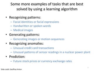 7
Slide credit: Geoffrey Hinton
Some more examples of tasks that are best
solved by using a learning algorithm
• Recognizing patterns:
– Facial identities or facial expressions
– Handwritten or spoken words
– Medical images
• Generating patterns:
– Generating images or motion sequences
• Recognizing anomalies:
– Unusual credit card transactions
– Unusual patterns of sensor readings in a nuclear power plant
• Prediction:
– Future stock prices or currency exchange rates
 
