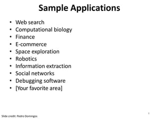 8
Slide credit: Pedro Domingos
Sample Applications
• Web search
• Computational biology
• Finance
• E-commerce
• Space exploration
• Robotics
• Information extraction
• Social networks
• Debugging software
• [Your favorite area]
 