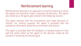 Reinforcement learning
Reinforcement learning is an approach to machine learning in which
the agents are trained to make a sequence of decisions. The agent,
also called as an AI agent gets trained in the following manner:
The agent interacts with the environment and make decisions or
choices. For training purpose, the agent is provided with the
contextual information about the environment and choices.
The agent is provided with the feedback or rewards based on how
well the action taken by the agent or the decision made by the
resulted in achieving the desired goal.
 