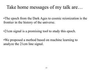 Take home messages of my talk are…
•The epoch from the Dark Ages to cosmic reionization is the
frontier in the history of the universe.
•21cm signal is a promising tool to study this epoch.
•We proposed a method based on machine learning to
analyze the 21cm line signal.
31
 
