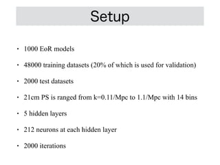 • 1000 EoR models


• 48000 training datasets (20% of which is used for validation)


• 2000 test datasets


• 21cm PS is ranged from k=0.11/Mpc to 1.1/Mpc with 14 bins


• 5 hidden layers


• 212 neurons at each hidden layer


• 2000 iterations
Setup
 
