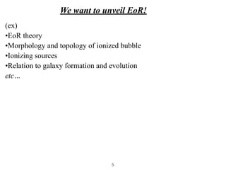 We want to unveil EoR!
(ex)


•EoR theory


•Morphology and topology of ionized bubble


•Ionizing sources


•Relation to galaxy formation and evolution


etc…
5
 