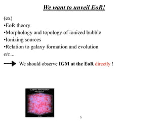 We want to unveil EoR!
We should observe IGM at the EoR directly !
(ex)


•EoR theory


•Morphology and topology of ionized bubble


•Ionizing sources


•Relation to galaxy formation and evolution


etc…
5
 