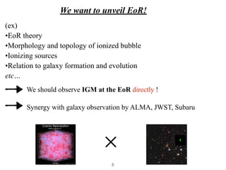 We want to unveil EoR!
We should observe IGM at the EoR directly !
(ex)


•EoR theory


•Morphology and topology of ionized bubble


•Ionizing sources


•Relation to galaxy formation and evolution


etc…
✕
Synergy with galaxy observation by ALMA, JWST, Subaru
5
 