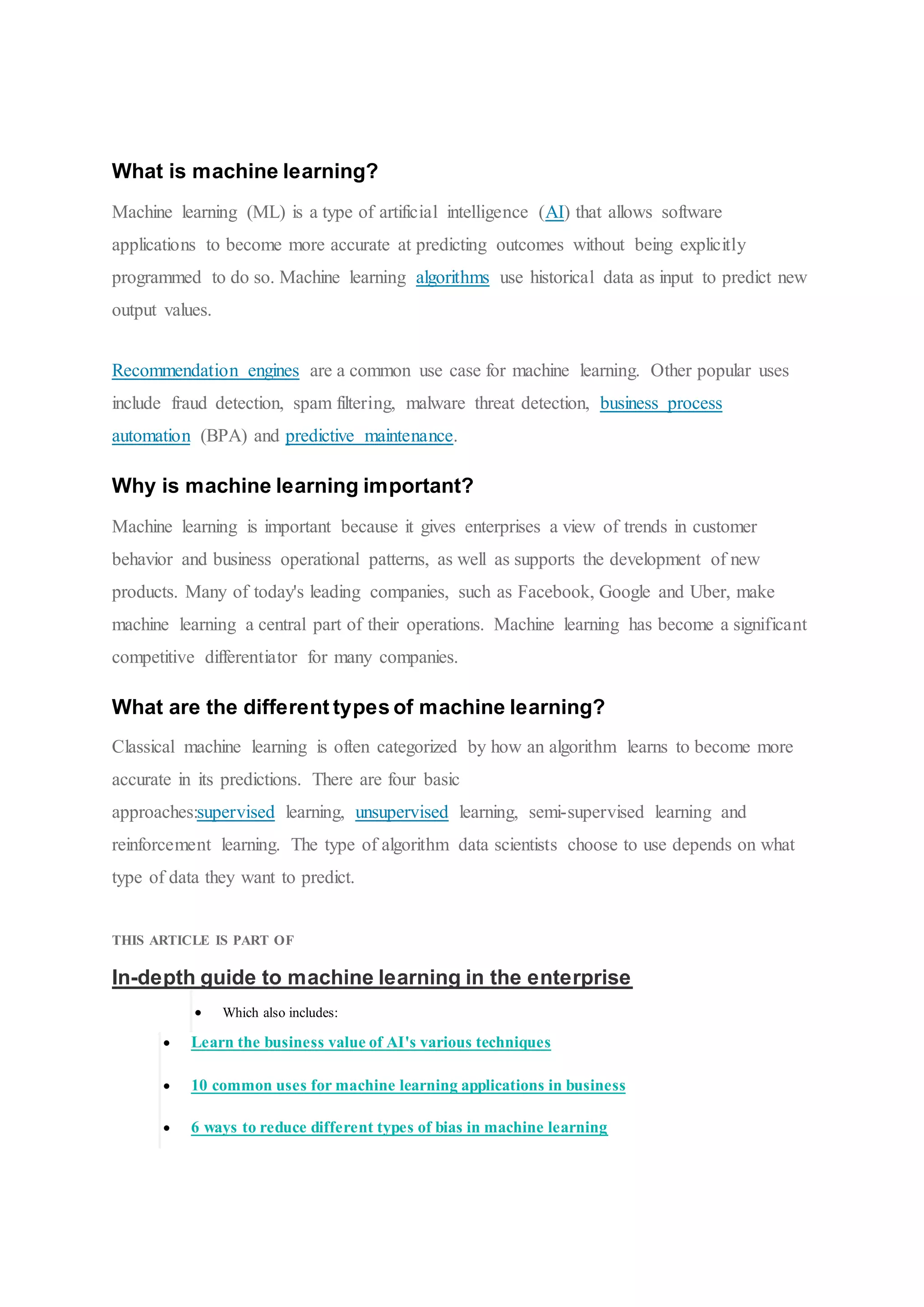 What is machine learning?
Machine learning (ML) is a type of artificial intelligence (AI) that allows software
applications to become more accurate at predicting outcomes without being explicitly
programmed to do so. Machine learning algorithms use historical data as input to predict new
output values.
Recommendation engines are a common use case for machine learning. Other popular uses
include fraud detection, spam filtering, malware threat detection, business process
automation (BPA) and predictive maintenance.
Why is machine learning important?
Machine learning is important because it gives enterprises a view of trends in customer
behavior and business operational patterns, as well as supports the development of new
products. Many of today's leading companies, such as Facebook, Google and Uber, make
machine learning a central part of their operations. Machine learning has become a significant
competitive differentiator for many companies.
What are the different types of machine learning?
Classical machine learning is often categorized by how an algorithm learns to become more
accurate in its predictions. There are four basic
approaches:supervised learning, unsupervised learning, semi-supervised learning and
reinforcement learning. The type of algorithm data scientists choose to use depends on what
type of data they want to predict.
THIS ARTICLE IS PART OF
In-depth guide to machine learning in the enterprise
 Which also includes:
 Learn the business value of AI's various techniques
 10 common uses for machine learning applications in business
 6 ways to reduce different types of bias in machine learning
 