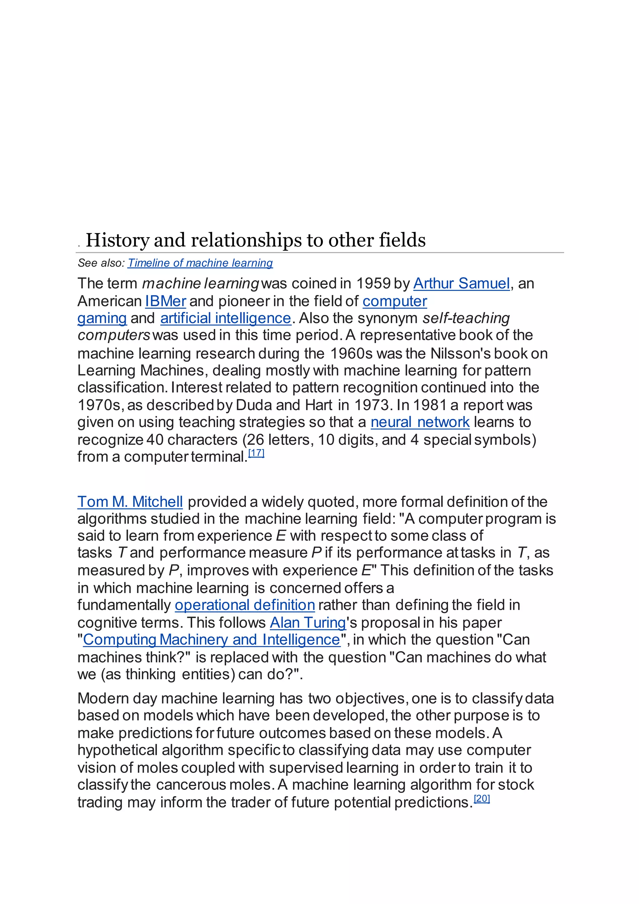 . History and relationships to other fields
See also: Timeline of machine learning
The term machine learningwas coined in 1959 by Arthur Samuel, an
American IBMer and pioneer in the field of computer
gaming and artificial intelligence. Also the synonym self-teaching
computerswas used in this time period.A representative book of the
machine learning research during the 1960s was the Nilsson's book on
Learning Machines, dealing mostly with machine learning for pattern
classification. Interest related to pattern recognition continued into the
1970s,as describedby Duda and Hart in 1973. In 1981 a report was
given on using teaching strategies so that a neural network learns to
recognize 40 characters (26 letters, 10 digits, and 4 specialsymbols)
from a computerterminal.[17]
Tom M. Mitchell provided a widely quoted, more formal definition of the
algorithms studied in the machine learning field: "A computerprogram is
said to learn from experience E with respectto some class of
tasks T and performance measure P if its performance attasks in T, as
measured by P, improves with experience E" This definition of the tasks
in which machine learning is concerned offers a
fundamentally operational definition rather than defining the field in
cognitive terms. This follows Alan Turing's proposalin his paper
"Computing Machinery and Intelligence",in which the question "Can
machines think?" is replaced with the question "Can machines do what
we (as thinking entities) can do?".
Modern day machine learning has two objectives,one is to classifydata
based on models which have been developed,the other purpose is to
make predictions forfuture outcomes based on these models.A
hypothetical algorithm specificto classifying data may use computer
vision of moles coupled with supervised learning in orderto train it to
classifythe cancerous moles.A machine learning algorithm for stock
trading may inform the trader of future potential predictions.[20]
 
