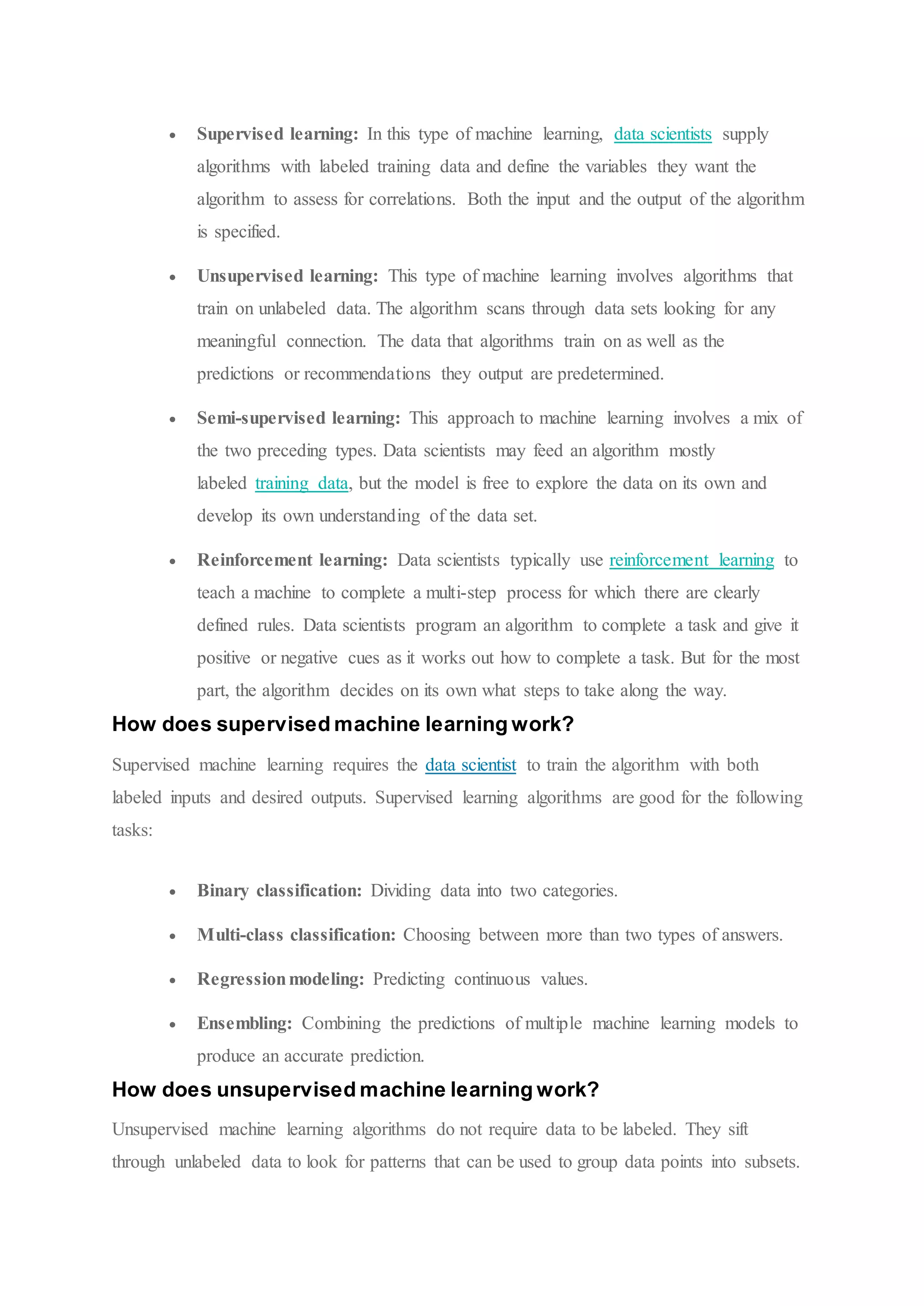  Supervised learning: In this type of machine learning, data scientists supply
algorithms with labeled training data and define the variables they want the
algorithm to assess for correlations. Both the input and the output of the algorithm
is specified.
 Unsupervised learning: This type of machine learning involves algorithms that
train on unlabeled data. The algorithm scans through data sets looking for any
meaningful connection. The data that algorithms train on as well as the
predictions or recommendations they output are predetermined.
 Semi-supervised learning: This approach to machine learning involves a mix of
the two preceding types. Data scientists may feed an algorithm mostly
labeled training data, but the model is free to explore the data on its own and
develop its own understanding of the data set.
 Reinforcement learning: Data scientists typically use reinforcement learning to
teach a machine to complete a multi-step process for which there are clearly
defined rules. Data scientists program an algorithm to complete a task and give it
positive or negative cues as it works out how to complete a task. But for the most
part, the algorithm decides on its own what steps to take along the way.
How does supervised machine learning work?
Supervised machine learning requires the data scientist to train the algorithm with both
labeled inputs and desired outputs. Supervised learning algorithms are good for the following
tasks:
 Binary classification: Dividing data into two categories.
 Multi-class classification: Choosing between more than two types of answers.
 Regressionmodeling: Predicting continuous values.
 Ensembling: Combining the predictions of multiple machine learning models to
produce an accurate prediction.
How does unsupervised machine learning work?
Unsupervised machine learning algorithms do not require data to be labeled. They sift
through unlabeled data to look for patterns that can be used to group data points into subsets.
 