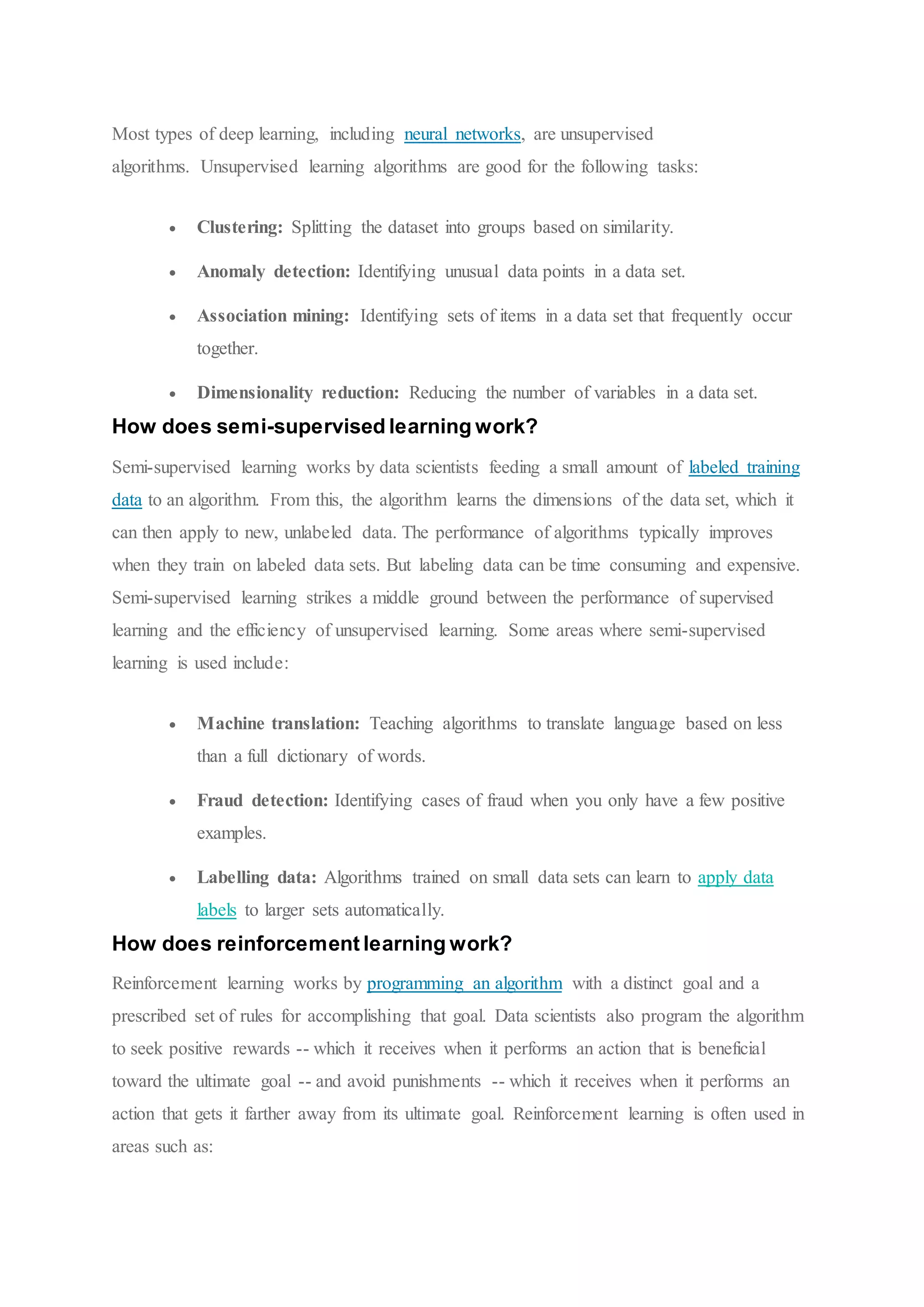 Most types of deep learning, including neural networks, are unsupervised
algorithms. Unsupervised learning algorithms are good for the following tasks:
 Clustering: Splitting the dataset into groups based on similarity.
 Anomaly detection: Identifying unusual data points in a data set.
 Association mining: Identifying sets of items in a data set that frequently occur
together.
 Dimensionality reduction: Reducing the number of variables in a data set.
How does semi-supervised learning work?
Semi-supervised learning works by data scientists feeding a small amount of labeled training
data to an algorithm. From this, the algorithm learns the dimensions of the data set, which it
can then apply to new, unlabeled data. The performance of algorithms typically improves
when they train on labeled data sets. But labeling data can be time consuming and expensive.
Semi-supervised learning strikes a middle ground between the performance of supervised
learning and the efficiency of unsupervised learning. Some areas where semi-supervised
learning is used include:
 Machine translation: Teaching algorithms to translate language based on less
than a full dictionary of words.
 Fraud detection: Identifying cases of fraud when you only have a few positive
examples.
 Labelling data: Algorithms trained on small data sets can learn to apply data
labels to larger sets automatically.
How does reinforcement learning work?
Reinforcement learning works by programming an algorithm with a distinct goal and a
prescribed set of rules for accomplishing that goal. Data scientists also program the algorithm
to seek positive rewards -- which it receives when it performs an action that is beneficial
toward the ultimate goal -- and avoid punishments -- which it receives when it performs an
action that gets it farther away from its ultimate goal. Reinforcement learning is often used in
areas such as:
 
