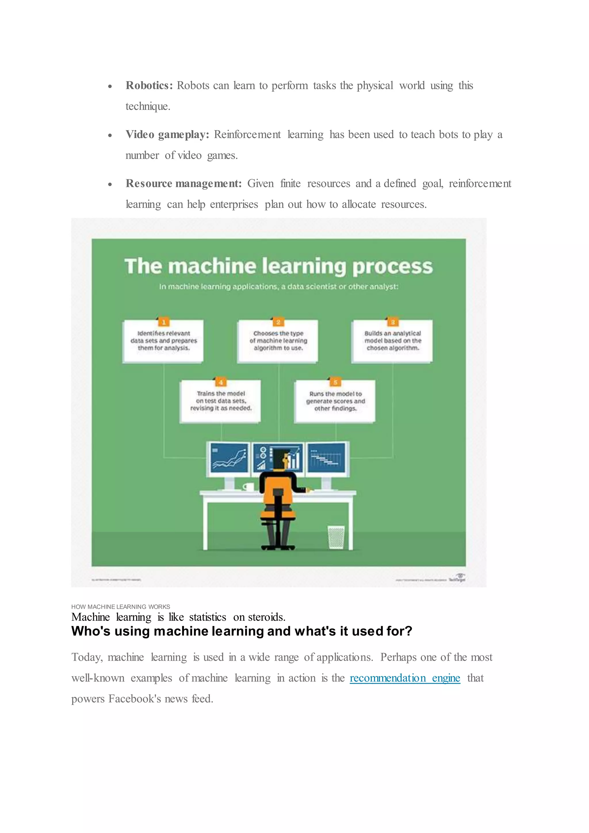  Robotics: Robots can learn to perform tasks the physical world using this
technique.
 Video gameplay: Reinforcement learning has been used to teach bots to play a
number of video games.
 Resource management: Given finite resources and a defined goal, reinforcement
learning can help enterprises plan out how to allocate resources.
HOW MACHINE LEARNING WORKS
Machine learning is like statistics on steroids.
Who's using machine learning and what's it used for?
Today, machine learning is used in a wide range of applications. Perhaps one of the most
well-known examples of machine learning in action is the recommendation engine that
powers Facebook's news feed.
 