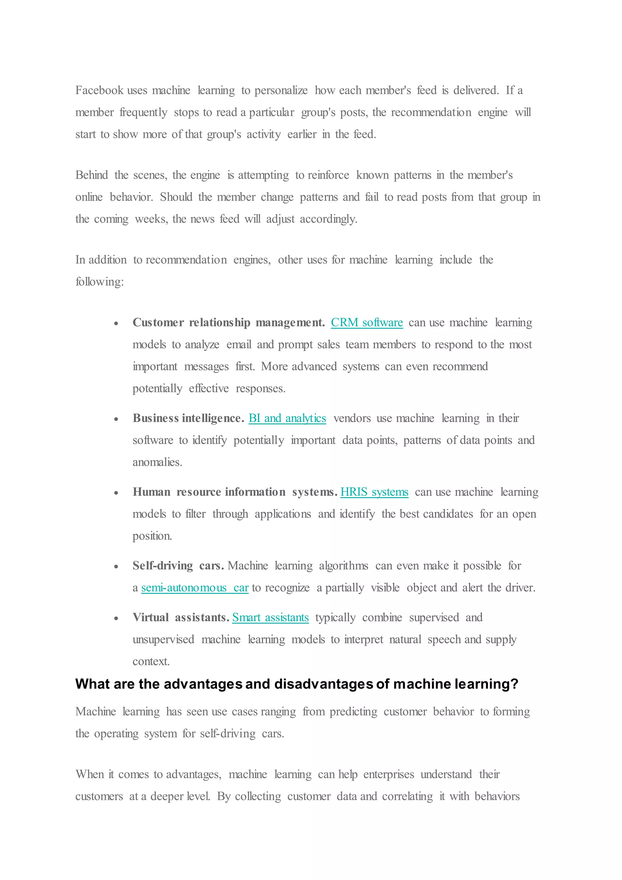 Facebook uses machine learning to personalize how each member's feed is delivered. If a
member frequently stops to read a particular group's posts, the recommendation engine will
start to show more of that group's activity earlier in the feed.
Behind the scenes, the engine is attempting to reinforce known patterns in the member's
online behavior. Should the member change patterns and fail to read posts from that group in
the coming weeks, the news feed will adjust accordingly.
In addition to recommendation engines, other uses for machine learning include the
following:
 Customer relationship management. CRM software can use machine learning
models to analyze email and prompt sales team members to respond to the most
important messages first. More advanced systems can even recommend
potentially effective responses.
 Business intelligence. BI and analytics vendors use machine learning in their
software to identify potentially important data points, patterns of data points and
anomalies.
 Human resource information systems. HRIS systems can use machine learning
models to filter through applications and identify the best candidates for an open
position.
 Self-driving cars. Machine learning algorithms can even make it possible for
a semi-autonomous car to recognize a partially visible object and alert the driver.
 Virtual assistants. Smart assistants typically combine supervised and
unsupervised machine learning models to interpret natural speech and supply
context.
What are the advantages and disadvantages of machine learning?
Machine learning has seen use cases ranging from predicting customer behavior to forming
the operating system for self-driving cars.
When it comes to advantages, machine learning can help enterprises understand their
customers at a deeper level. By collecting customer data and correlating it with behaviors
 