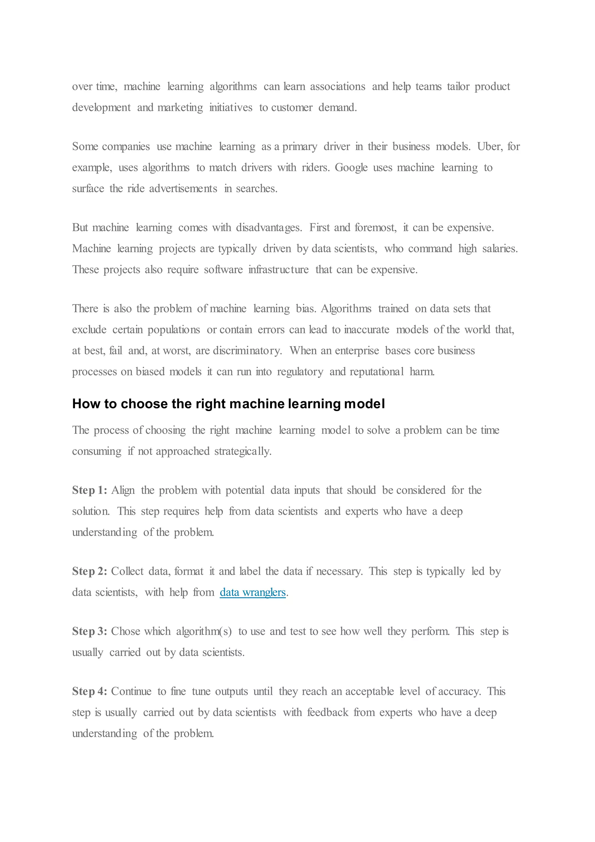 over time, machine learning algorithms can learn associations and help teams tailor product
development and marketing initiatives to customer demand.
Some companies use machine learning as a primary driver in their business models. Uber, for
example, uses algorithms to match drivers with riders. Google uses machine learning to
surface the ride advertisements in searches.
But machine learning comes with disadvantages. First and foremost, it can be expensive.
Machine learning projects are typically driven by data scientists, who command high salaries.
These projects also require software infrastructure that can be expensive.
There is also the problem of machine learning bias. Algorithms trained on data sets that
exclude certain populations or contain errors can lead to inaccurate models of the world that,
at best, fail and, at worst, are discriminatory. When an enterprise bases core business
processes on biased models it can run into regulatory and reputational harm.
How to choose the right machine learning model
The process of choosing the right machine learning model to solve a problem can be time
consuming if not approached strategically.
Step 1: Align the problem with potential data inputs that should be considered for the
solution. This step requires help from data scientists and experts who have a deep
understanding of the problem.
Step 2: Collect data, format it and label the data if necessary. This step is typically led by
data scientists, with help from data wranglers.
Step 3: Chose which algorithm(s) to use and test to see how well they perform. This step is
usually carried out by data scientists.
Step 4: Continue to fine tune outputs until they reach an acceptable level of accuracy. This
step is usually carried out by data scientists with feedback from experts who have a deep
understanding of the problem.
 