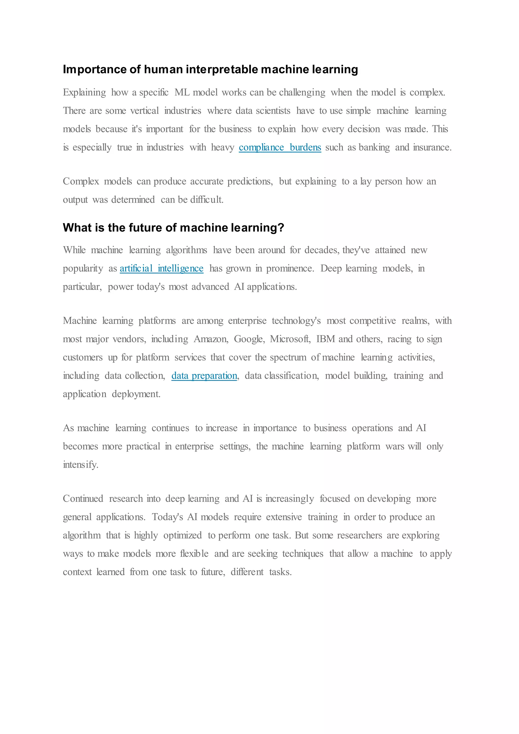 Importance of human interpretable machine learning
Explaining how a specific ML model works can be challenging when the model is complex.
There are some vertical industries where data scientists have to use simple machine learning
models because it's important for the business to explain how every decision was made. This
is especially true in industries with heavy compliance burdens such as banking and insurance.
Complex models can produce accurate predictions, but explaining to a lay person how an
output was determined can be difficult.
What is the future of machine learning?
While machine learning algorithms have been around for decades, they've attained new
popularity as artificial intelligence has grown in prominence. Deep learning models, in
particular, power today's most advanced AI applications.
Machine learning platforms are among enterprise technology's most competitive realms, with
most major vendors, including Amazon, Google, Microsoft, IBM and others, racing to sign
customers up for platform services that cover the spectrum of machine learning activities,
including data collection, data preparation, data classification, model building, training and
application deployment.
As machine learning continues to increase in importance to business operations and AI
becomes more practical in enterprise settings, the machine learning platform wars will only
intensify.
Continued research into deep learning and AI is increasingly focused on developing more
general applications. Today's AI models require extensive training in order to produce an
algorithm that is highly optimized to perform one task. But some researchers are exploring
ways to make models more flexible and are seeking techniques that allow a machine to apply
context learned from one task to future, different tasks.
 