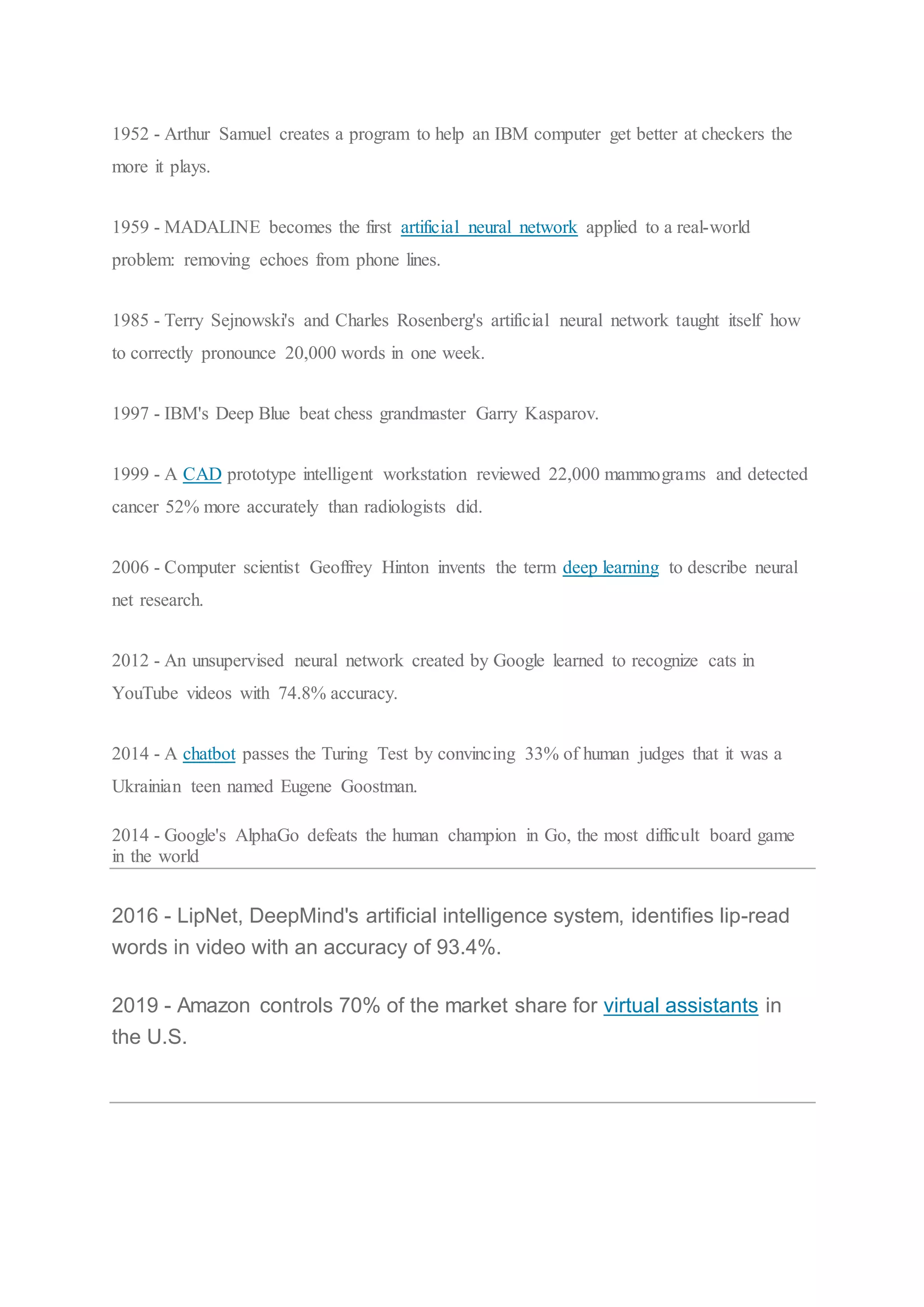 1952 - Arthur Samuel creates a program to help an IBM computer get better at checkers the
more it plays.
1959 - MADALINE becomes the first artificial neural network applied to a real-world
problem: removing echoes from phone lines.
1985 - Terry Sejnowski's and Charles Rosenberg's artificial neural network taught itself how
to correctly pronounce 20,000 words in one week.
1997 - IBM's Deep Blue beat chess grandmaster Garry Kasparov.
1999 - A CAD prototype intelligent workstation reviewed 22,000 mammograms and detected
cancer 52% more accurately than radiologists did.
2006 - Computer scientist Geoffrey Hinton invents the term deep learning to describe neural
net research.
2012 - An unsupervised neural network created by Google learned to recognize cats in
YouTube videos with 74.8% accuracy.
2014 - A chatbot passes the Turing Test by convincing 33% of human judges that it was a
Ukrainian teen named Eugene Goostman.
2014 - Google's AlphaGo defeats the human champion in Go, the most difficult board game
in the world
2016 - LipNet, DeepMind's artificial intelligence system, identifies lip-read
words in video with an accuracy of 93.4%.
2019 - Amazon controls 70% of the market share for virtual assistants in
the U.S.
 