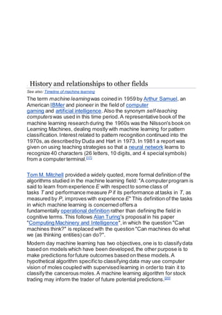 . History and relationships to other fields
See also: Timeline of machine learning
The term machine learningwas coined in 1959 by Arthur Samuel, an
American IBMer and pioneer in the field of computer
gaming and artificial intelligence. Also the synonym self-teaching
computerswas used in this time period.A representative book of the
machine learning research during the 1960s was the Nilsson's book on
Learning Machines, dealing mostly with machine learning for pattern
classification. Interest related to pattern recognition continued into the
1970s,as describedby Duda and Hart in 1973. In 1981 a report was
given on using teaching strategies so that a neural network learns to
recognize 40 characters (26 letters, 10 digits, and 4 specialsymbols)
from a computerterminal.[17]
Tom M. Mitchell provided a widely quoted, more formal definition of the
algorithms studied in the machine learning field: "A computerprogram is
said to learn from experience E with respectto some class of
tasks T and performance measure P if its performance attasks in T, as
measured by P, improves with experience E" This definition of the tasks
in which machine learning is concerned offers a
fundamentally operational definition rather than defining the field in
cognitive terms. This follows Alan Turing's proposalin his paper
"Computing Machinery and Intelligence",in which the question "Can
machines think?" is replaced with the question "Can machines do what
we (as thinking entities) can do?".
Modern day machine learning has two objectives,one is to classifydata
based on models which have been developed,the other purpose is to
make predictions forfuture outcomes based on these models.A
hypothetical algorithm specificto classifying data may use computer
vision of moles coupled with supervised learning in orderto train it to
classifythe cancerous moles.A machine learning algorithm for stock
trading may inform the trader of future potential predictions.[20]
 