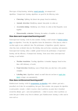 Most types of deep learning, including neural networks, are unsupervised
algorithms. Unsupervised learning algorithms are good for the following tasks:
 Clustering: Splitting the dataset into groups based on similarity.
 Anomaly detection: Identifying unusual data points in a data set.
 Association mining: Identifying sets of items in a data set that frequently occur
together.
 Dimensionality reduction: Reducing the number of variables in a data set.
How does semi-supervised learning work?
Semi-supervised learning works by data scientists feeding a small amount of labeled training
data to an algorithm. From this, the algorithm learns the dimensions of the data set, which it
can then apply to new, unlabeled data. The performance of algorithms typically improves
when they train on labeled data sets. But labeling data can be time consuming and expensive.
Semi-supervised learning strikes a middle ground between the performance of supervised
learning and the efficiency of unsupervised learning. Some areas where semi-supervised
learning is used include:
 Machine translation: Teaching algorithms to translate language based on less
than a full dictionary of words.
 Fraud detection: Identifying cases of fraud when you only have a few positive
examples.
 Labelling data: Algorithms trained on small data sets can learn to apply data
labels to larger sets automatically.
How does reinforcement learning work?
Reinforcement learning works by programming an algorithm with a distinct goal and a
prescribed set of rules for accomplishing that goal. Data scientists also program the algorithm
to seek positive rewards -- which it receives when it performs an action that is beneficial
toward the ultimate goal -- and avoid punishments -- which it receives when it performs an
action that gets it farther away from its ultimate goal. Reinforcement learning is often used in
areas such as:
 