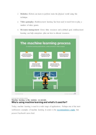  Robotics: Robots can learn to perform tasks the physical world using this
technique.
 Video gameplay: Reinforcement learning has been used to teach bots to play a
number of video games.
 Resource management: Given finite resources and a defined goal, reinforcement
learning can help enterprises plan out how to allocate resources.
HOW MACHINE LEARNING WORKS
Machine learning is like statistics on steroids.
Who's using machine learning and what's it used for?
Today, machine learning is used in a wide range of applications. Perhaps one of the most
well-known examples of machine learning in action is the recommendation engine that
powers Facebook's news feed.
 