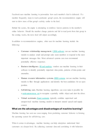 Facebook uses machine learning to personalize how each member's feed is delivered. If a
member frequently stops to read a particular group's posts, the recommendation engine will
start to show more of that group's activity earlier in the feed.
Behind the scenes, the engine is attempting to reinforce known patterns in the member's
online behavior. Should the member change patterns and fail to read posts from that group in
the coming weeks, the news feed will adjust accordingly.
In addition to recommendation engines, other uses for machine learning include the
following:
 Customer relationship management. CRM software can use machine learning
models to analyze email and prompt sales team members to respond to the most
important messages first. More advanced systems can even recommend
potentially effective responses.
 Business intelligence. BI and analytics vendors use machine learning in their
software to identify potentially important data points, patterns of data points and
anomalies.
 Human resource information systems. HRIS systems can use machine learning
models to filter through applications and identify the best candidates for an open
position.
 Self-driving cars. Machine learning algorithms can even make it possible for
a semi-autonomous car to recognize a partially visible object and alert the driver.
 Virtual assistants. Smart assistants typically combine supervised and
unsupervised machine learning models to interpret natural speech and supply
context.
What are the advantages and disadvantages of machine learning?
Machine learning has seen use cases ranging from predicting customer behavior to forming
the operating system for self-driving cars.
When it comes to advantages, machine learning can help enterprises understand their
customers at a deeper level. By collecting customer data and correlating it with behaviors
 