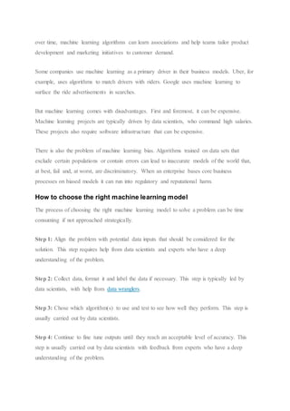 over time, machine learning algorithms can learn associations and help teams tailor product
development and marketing initiatives to customer demand.
Some companies use machine learning as a primary driver in their business models. Uber, for
example, uses algorithms to match drivers with riders. Google uses machine learning to
surface the ride advertisements in searches.
But machine learning comes with disadvantages. First and foremost, it can be expensive.
Machine learning projects are typically driven by data scientists, who command high salaries.
These projects also require software infrastructure that can be expensive.
There is also the problem of machine learning bias. Algorithms trained on data sets that
exclude certain populations or contain errors can lead to inaccurate models of the world that,
at best, fail and, at worst, are discriminatory. When an enterprise bases core business
processes on biased models it can run into regulatory and reputational harm.
How to choose the right machine learning model
The process of choosing the right machine learning model to solve a problem can be time
consuming if not approached strategically.
Step 1: Align the problem with potential data inputs that should be considered for the
solution. This step requires help from data scientists and experts who have a deep
understanding of the problem.
Step 2: Collect data, format it and label the data if necessary. This step is typically led by
data scientists, with help from data wranglers.
Step 3: Chose which algorithm(s) to use and test to see how well they perform. This step is
usually carried out by data scientists.
Step 4: Continue to fine tune outputs until they reach an acceptable level of accuracy. This
step is usually carried out by data scientists with feedback from experts who have a deep
understanding of the problem.
 