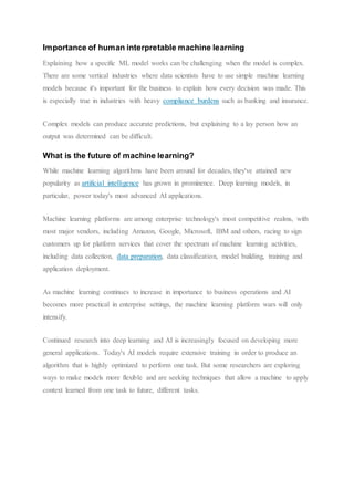 Importance of human interpretable machine learning
Explaining how a specific ML model works can be challenging when the model is complex.
There are some vertical industries where data scientists have to use simple machine learning
models because it's important for the business to explain how every decision was made. This
is especially true in industries with heavy compliance burdens such as banking and insurance.
Complex models can produce accurate predictions, but explaining to a lay person how an
output was determined can be difficult.
What is the future of machine learning?
While machine learning algorithms have been around for decades, they've attained new
popularity as artificial intelligence has grown in prominence. Deep learning models, in
particular, power today's most advanced AI applications.
Machine learning platforms are among enterprise technology's most competitive realms, with
most major vendors, including Amazon, Google, Microsoft, IBM and others, racing to sign
customers up for platform services that cover the spectrum of machine learning activities,
including data collection, data preparation, data classification, model building, training and
application deployment.
As machine learning continues to increase in importance to business operations and AI
becomes more practical in enterprise settings, the machine learning platform wars will only
intensify.
Continued research into deep learning and AI is increasingly focused on developing more
general applications. Today's AI models require extensive training in order to produce an
algorithm that is highly optimized to perform one task. But some researchers are exploring
ways to make models more flexible and are seeking techniques that allow a machine to apply
context learned from one task to future, different tasks.
 