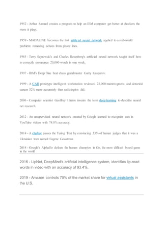 1952 - Arthur Samuel creates a program to help an IBM computer get better at checkers the
more it plays.
1959 - MADALINE becomes the first artificial neural network applied to a real-world
problem: removing echoes from phone lines.
1985 - Terry Sejnowski's and Charles Rosenberg's artificial neural network taught itself how
to correctly pronounce 20,000 words in one week.
1997 - IBM's Deep Blue beat chess grandmaster Garry Kasparov.
1999 - A CAD prototype intelligent workstation reviewed 22,000 mammograms and detected
cancer 52% more accurately than radiologists did.
2006 - Computer scientist Geoffrey Hinton invents the term deep learning to describe neural
net research.
2012 - An unsupervised neural network created by Google learned to recognize cats in
YouTube videos with 74.8% accuracy.
2014 - A chatbot passes the Turing Test by convincing 33% of human judges that it was a
Ukrainian teen named Eugene Goostman.
2014 - Google's AlphaGo defeats the human champion in Go, the most difficult board game
in the world
2016 - LipNet, DeepMind's artificial intelligence system, identifies lip-read
words in video with an accuracy of 93.4%.
2019 - Amazon controls 70% of the market share for virtual assistants in
the U.S.
 