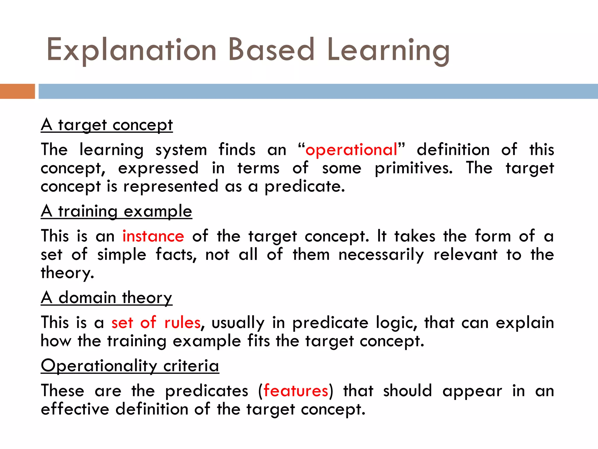 A target concept
The learning system finds an “operational” definition of this
concept, expressed in terms of some primitives. The target
concept is represented as a predicate.
A training example
This is an instance of the target concept. It takes the form of a
set of simple facts, not all of them necessarily relevant to the
theory.
A domain theory
This is a set of rules, usually in predicate logic, that can explain
how the training example fits the target concept.
Operationality criteria
These are the predicates (features) that should appear in an
effective definition of the target concept.
Explanation Based Learning
 