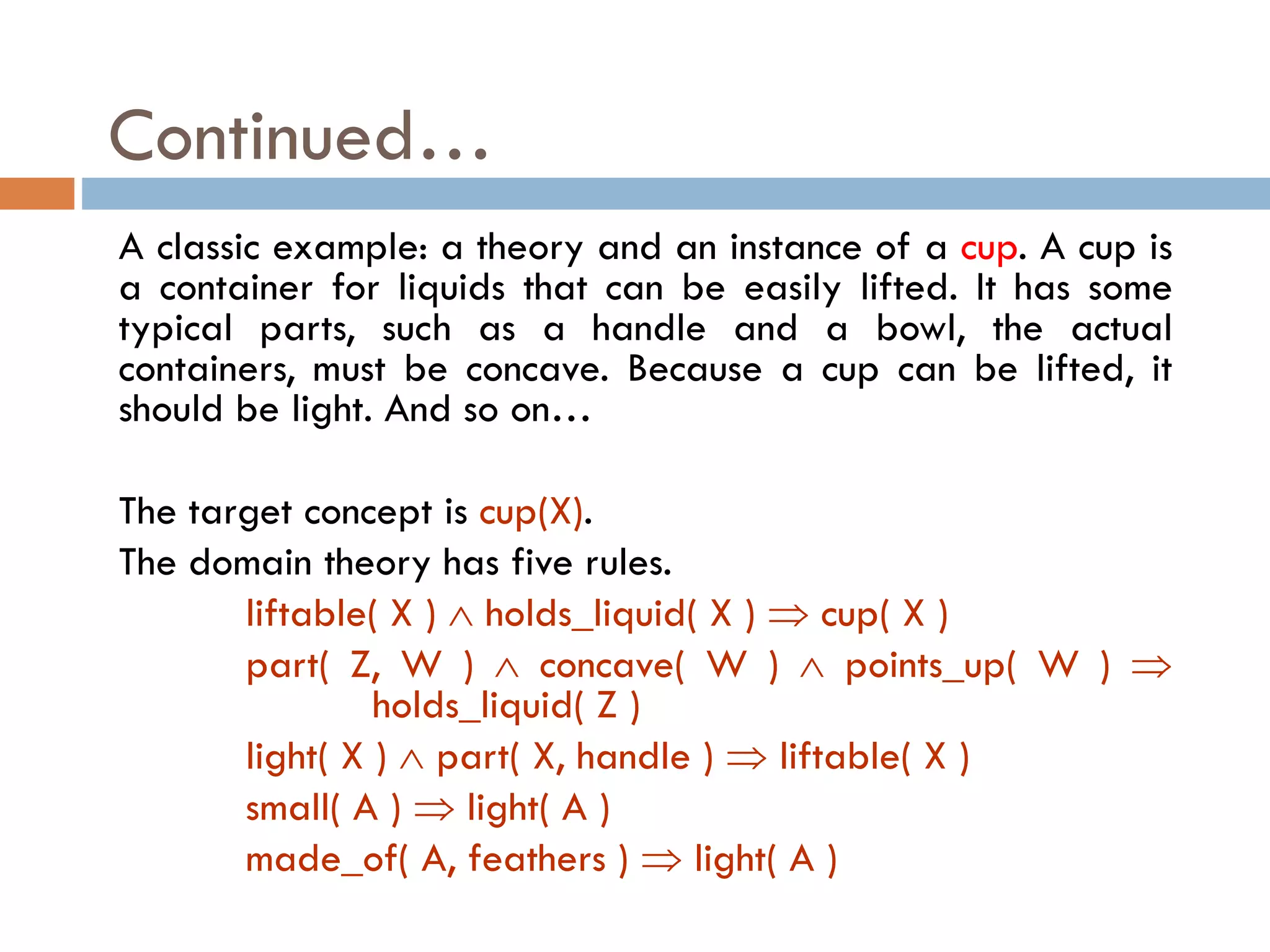 A classic example: a theory and an instance of a cup. A cup is
a container for liquids that can be easily lifted. It has some
typical parts, such as a handle and a bowl, the actual
containers, must be concave. Because a cup can be lifted, it
should be light. And so on…
The target concept is cup(X).
The domain theory has five rules.
liftable( X )  holds_liquid( X )  cup( X )
part( Z, W )  concave( W )  points_up( W ) 
holds_liquid( Z )
light( X )  part( X, handle )  liftable( X )
small( A )  light( A )
made_of( A, feathers )  light( A )
Continued…
 