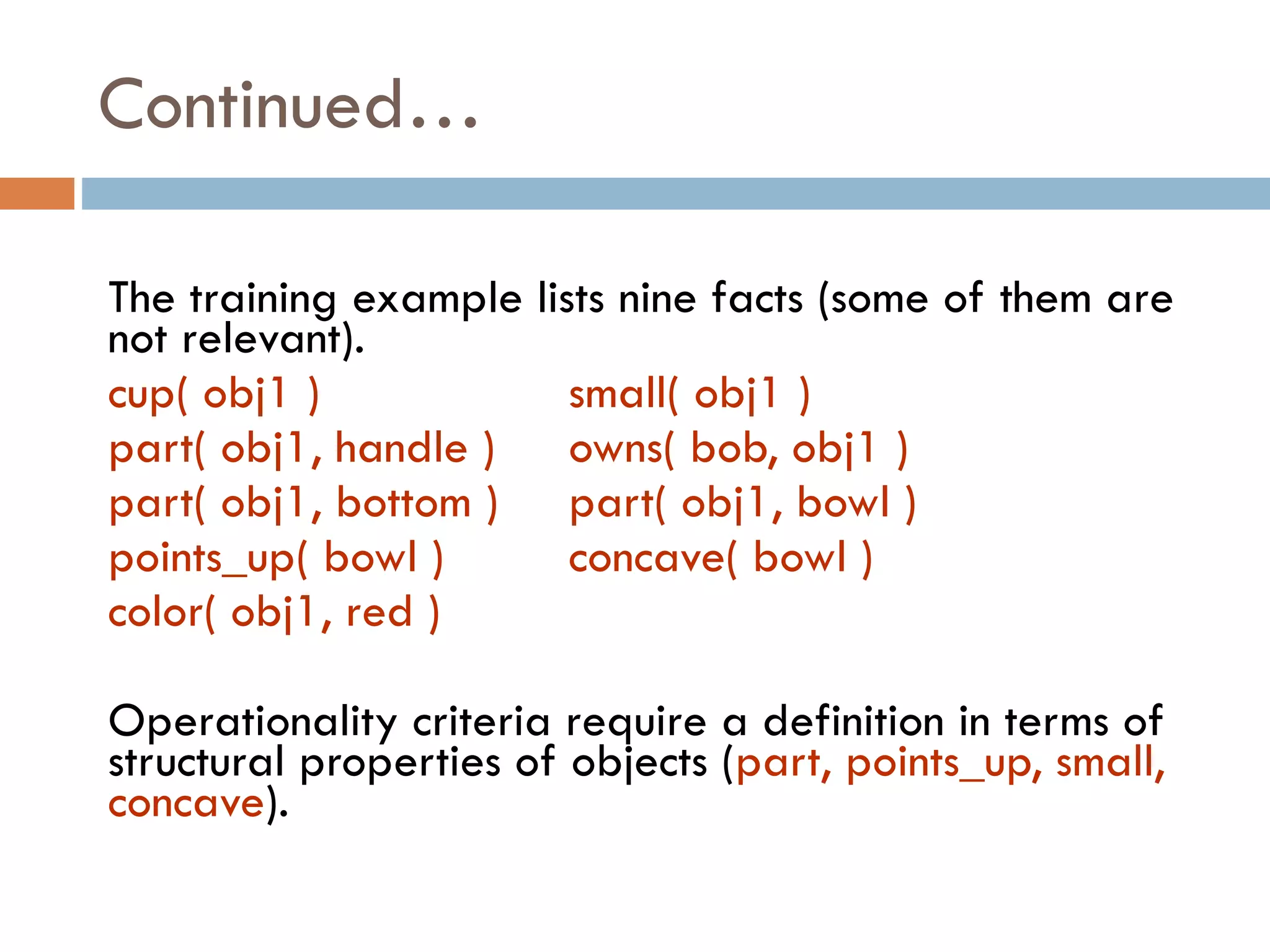 The training example lists nine facts (some of them are
not relevant).
cup( obj1 ) small( obj1 )
part( obj1, handle ) owns( bob, obj1 )
part( obj1, bottom ) part( obj1, bowl )
points_up( bowl ) concave( bowl )
color( obj1, red )
Operationality criteria require a definition in terms of
structural properties of objects (part, points_up, small,
concave).
Continued…
 