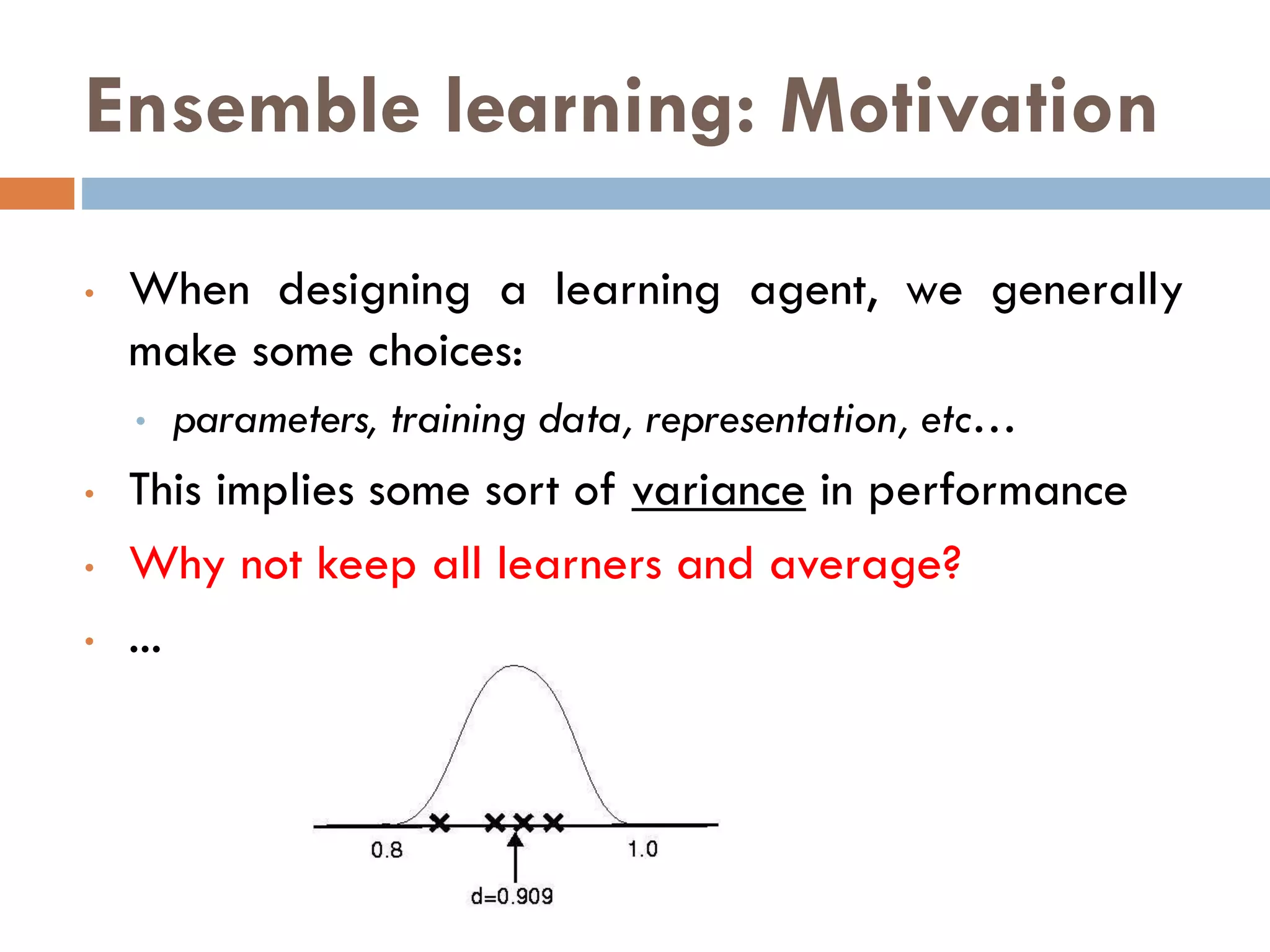 Ensemble learning: Motivation
• When designing a learning agent, we generally
make some choices:
• parameters, training data, representation, etc…
• This implies some sort of variance in performance
• Why not keep all learners and average?
• ...
 