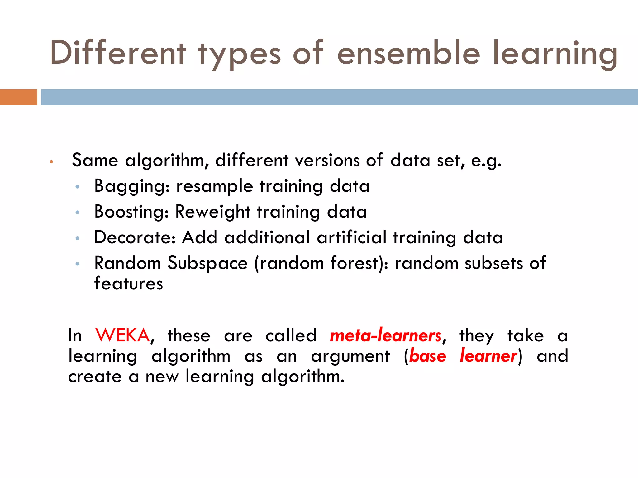 • Same algorithm, different versions of data set, e.g.
• Bagging: resample training data
• Boosting: Reweight training data
• Decorate: Add additional artificial training data
• Random Subspace (random forest): random subsets of
features
In WEKA, these are called meta-learners, they take a
learning algorithm as an argument (base learner) and
create a new learning algorithm.
Different types of ensemble learning
 